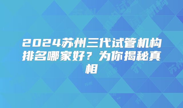 2024苏州三代试管机构排名哪家好？为你揭秘真相
