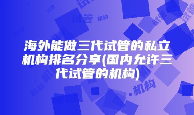 海外能做三代试管的私立机构排名分享(国内允许三代试管的机构)