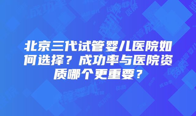 北京三代试管婴儿医院如何选择?成功率与医院资质哪个更重要?