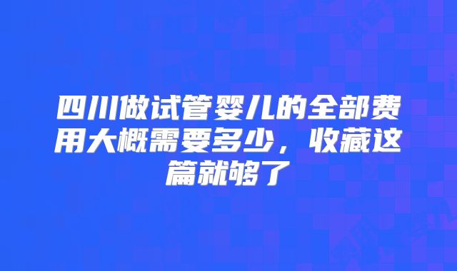 四川做试管婴儿的全部费用大概需要多少，收藏这篇就够了