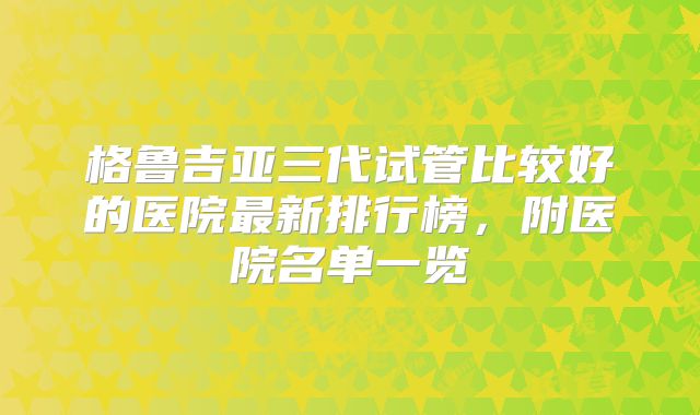 格鲁吉亚三代试管比较好的医院最新排行榜，附医院名单一览
