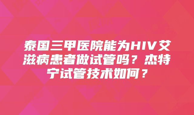 泰国三甲医院能为HIV艾滋病患者做试管吗？杰特宁试管技术如何？