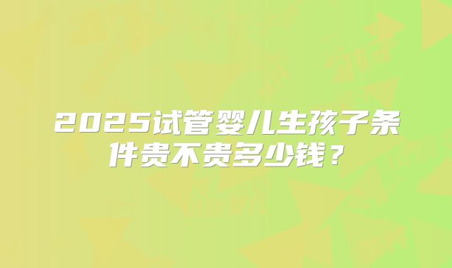 2025试管婴儿生孩子条件贵不贵多少钱?