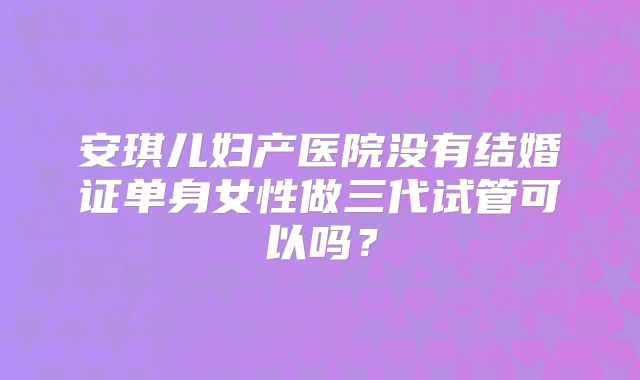 安琪儿妇产医院没有结婚证单身女性做三代试管可以吗?