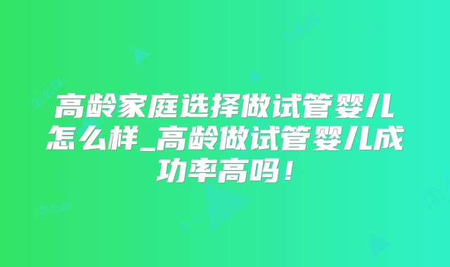 高龄家庭选择做试管婴儿怎么样_高龄做试管婴儿成功率高吗!