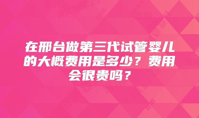 在邢台做第三代试管婴儿的大概费用是多少？费用会很贵吗？