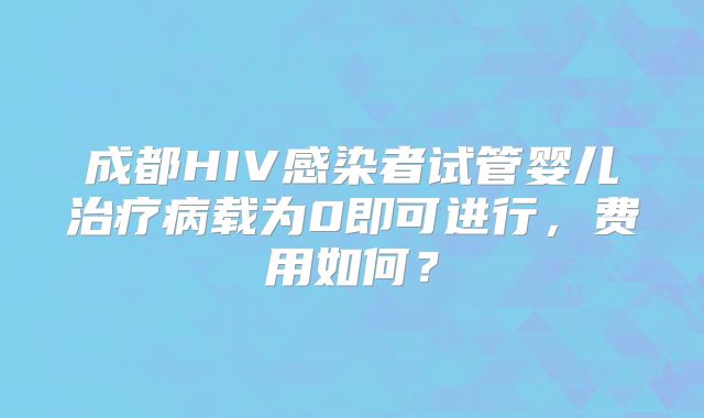 成都HIV感染者试管婴儿治疗病载为0即可进行，费用如何？