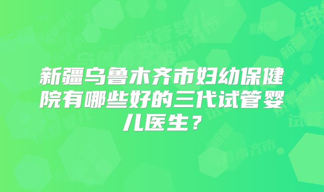 新疆乌鲁木齐市妇幼保健院有哪些好的三代试管婴儿医生？