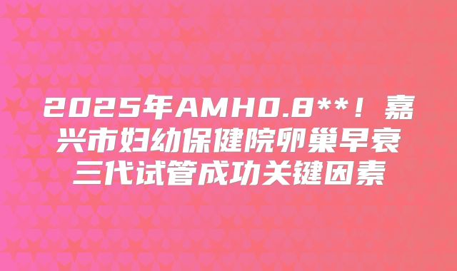 2025年AMH0.8**！嘉兴市妇幼保健院卵巢早衰三代试管成功关键因素