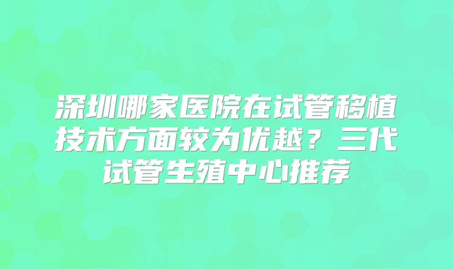深圳哪家医院在试管移植技术方面较为优越?三代试管生殖中心推荐