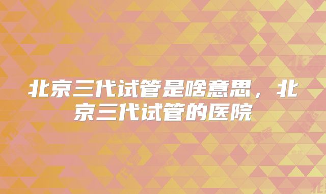 北京三代试管是啥意思，北京三代试管的医院