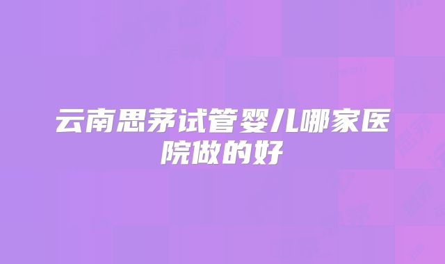 云南思茅试管婴儿哪家医院做的好