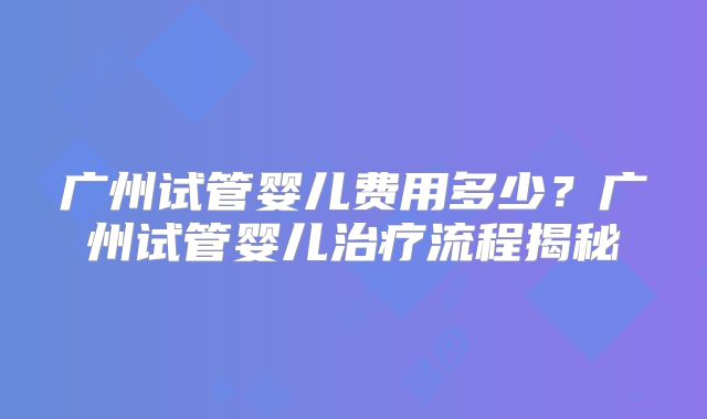 广州试管婴儿费用多少？广州试管婴儿治疗流程揭秘