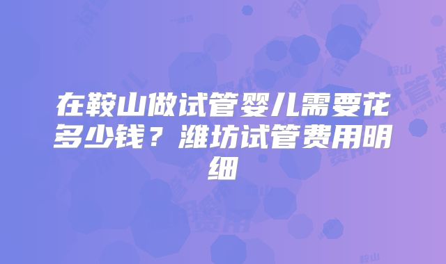 在鞍山做试管婴儿需要花多少钱？潍坊试管费用明细