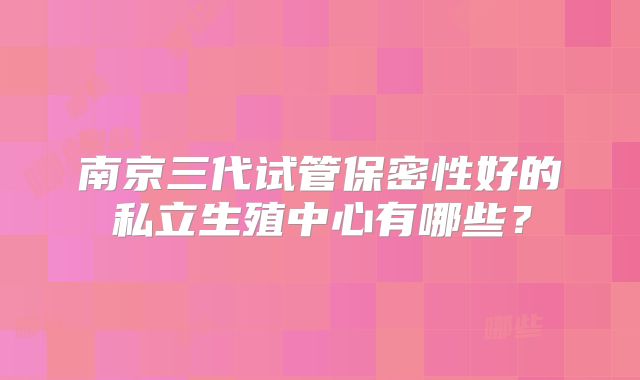 南京三代试管保密性好的私立生殖中心有哪些？