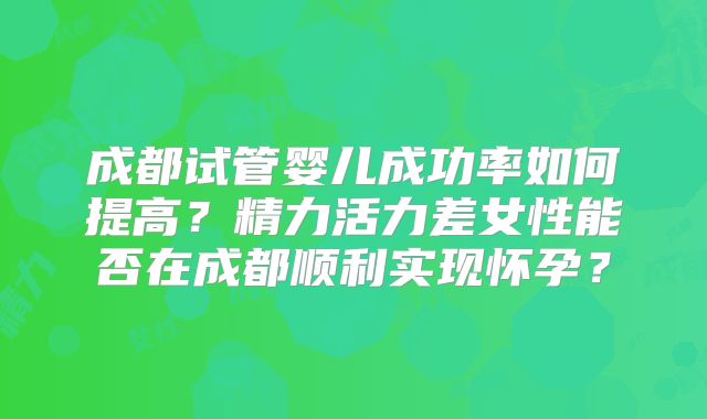 成都试管婴儿成功率如何提高？精力活力差女性能否在成都顺利实现怀孕？