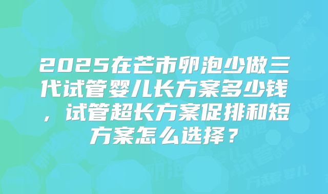 2025在芒市卵泡少做三代试管婴儿长方案多少钱，试管超长方案促排和短方案怎么选择？
