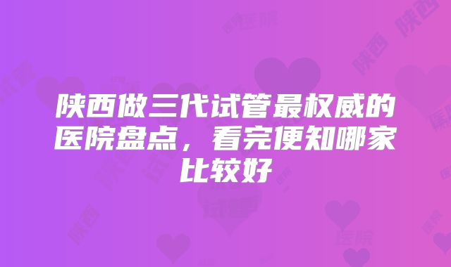 陕西做三代试管最权威的医院盘点,看完便知哪家比较好
