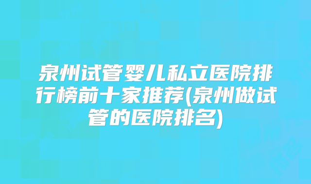 泉州试管婴儿私立医院排行榜前十家推荐(泉州做试管的医院排名)