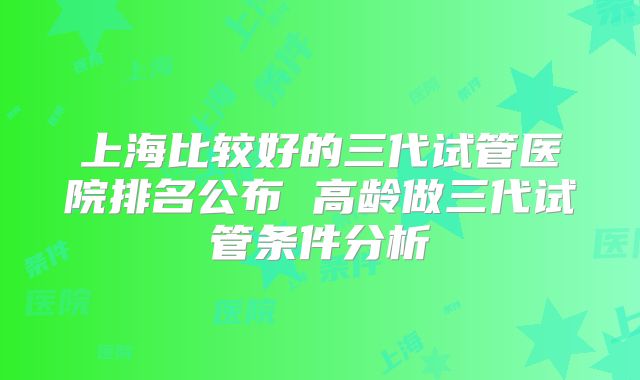 上海比较好的三代试管医院排名公布 高龄做三代试管条件分析