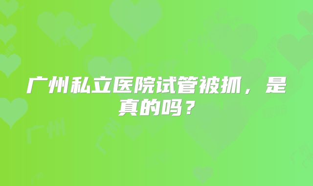 广州私立医院试管被抓，是真的吗？