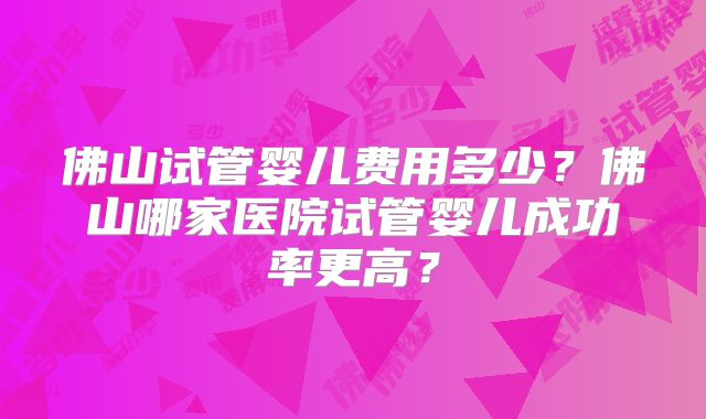 佛山试管婴儿费用多少?佛山哪家医院试管婴儿成功率更高?