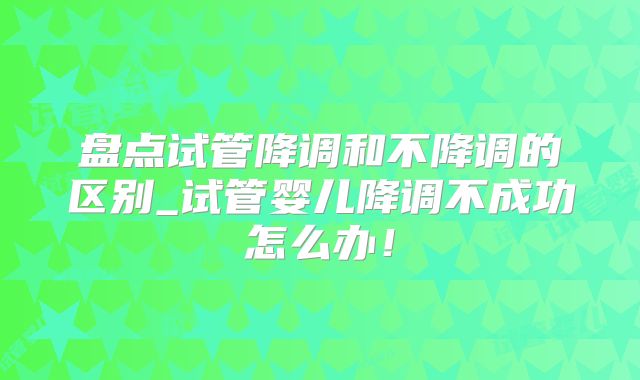 盘点试管降调和不降调的区别_试管婴儿降调不成功怎么办！