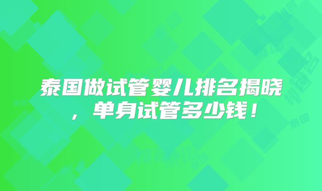 泰国做试管婴儿排名揭晓，单身试管多少钱！
