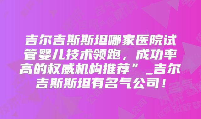 吉尔吉斯斯坦哪家医院试管婴儿技术领跑，成功率高的权威机构推荐”_吉尔吉斯斯坦有名气公司！