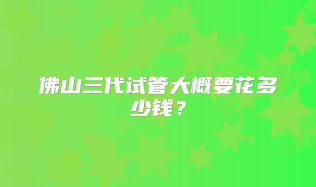 佛山三代试管大概要花多少钱?