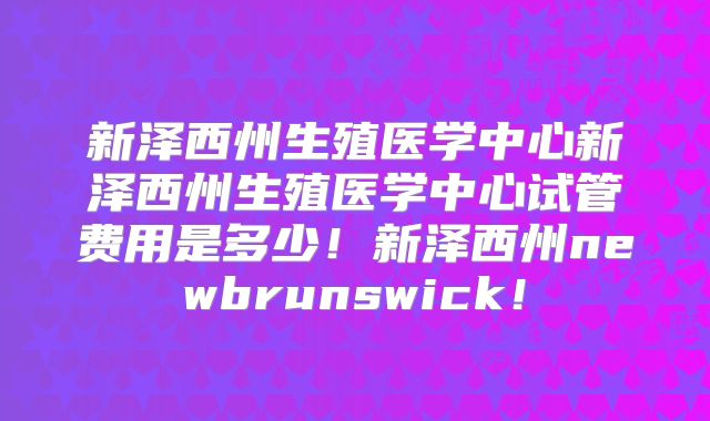 新泽西州生殖医学中心新泽西州生殖医学中心试管费用是多少！新泽西州newbrunswick！