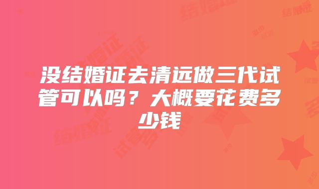 没结婚证去清远做三代试管可以吗？大概要花费多少钱
