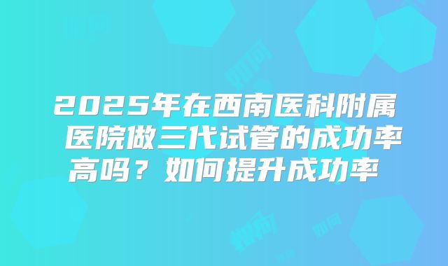 2025年在西南医科附属 医院做三代试管的成功率高吗？如何提升成功率