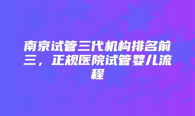 南京试管三代机构排名前三，正规医院试管婴儿流程