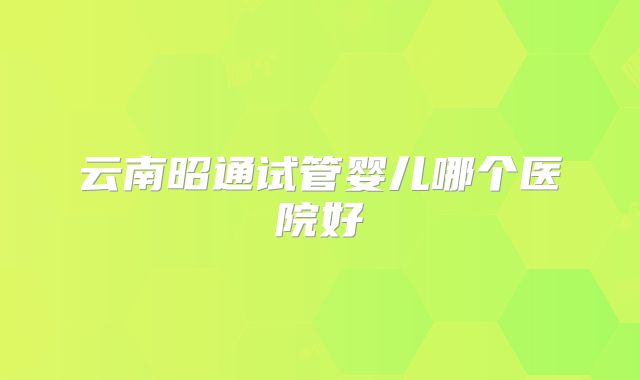 云南昭通试管婴儿哪个医院好