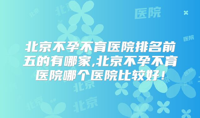 北京不孕不育医院排名前五的有哪家,北京不孕不育医院哪个医院比较好！