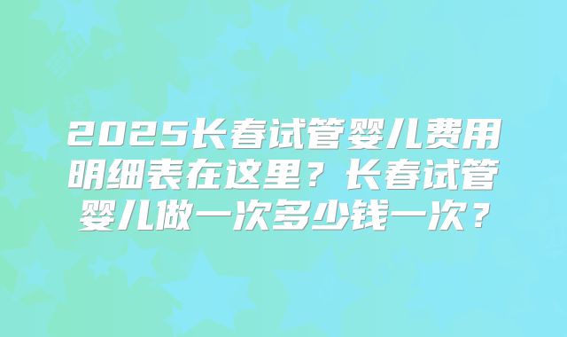 2025长春试管婴儿费用明细表在这里？长春试管婴儿做一次多少钱一次？