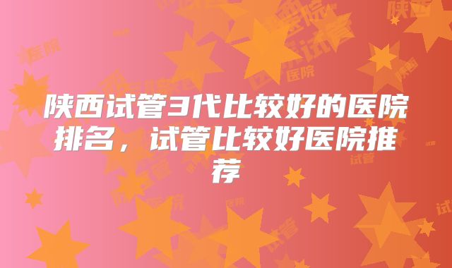 陕西试管3代比较好的医院排名，试管比较好医院推荐