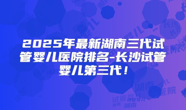 2025年最新湖南三代试管婴儿医院排名-长沙试管婴儿第三代!