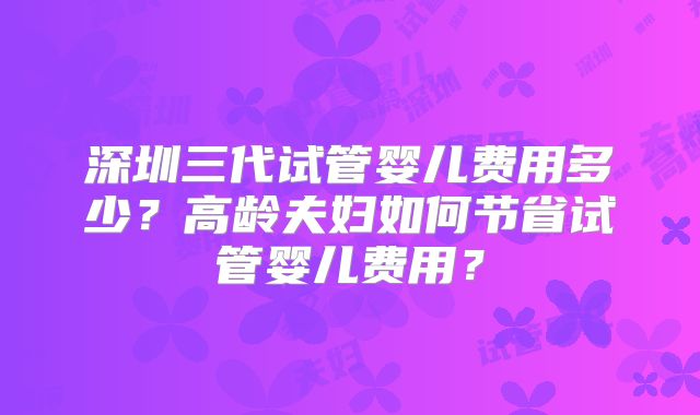深圳三代试管婴儿费用多少？高龄夫妇如何节省试管婴儿费用？