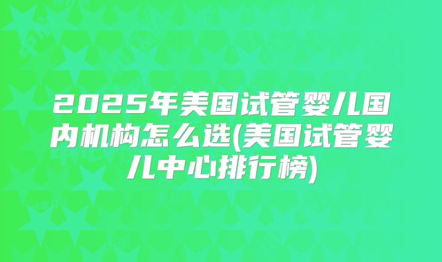 2025年美国试管婴儿国内机构怎么选(美国试管婴儿中心排行榜)