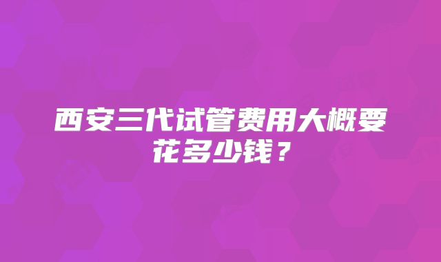 西安三代试管费用大概要花多少钱？
