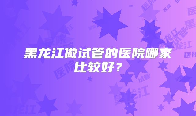 黑龙江做试管的医院哪家比较好？