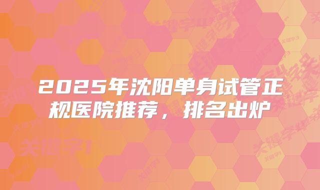 2025年沈阳单身试管正规医院推荐，排名出炉