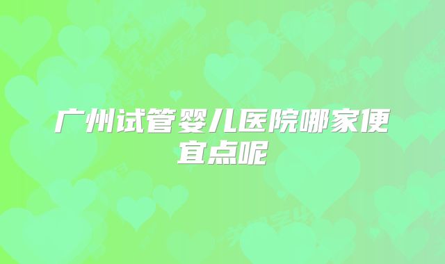 广州试管婴儿医院哪家便宜点呢