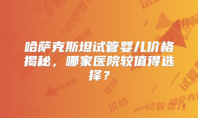 哈萨克斯坦试管婴儿价格揭秘,哪家医院较值得选择?