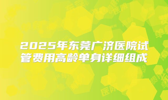 2025年东莞广济医院试管费用高龄单身详细组成