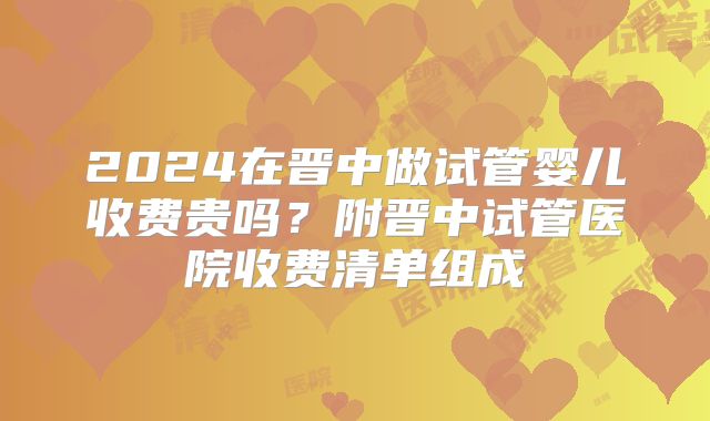 2024在晋中做试管婴儿收费贵吗？附晋中试管医院收费清单组成