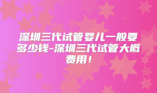 深圳三代试管婴儿一般要多少钱-深圳三代试管大概费用！