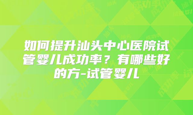 如何提升汕头中心医院试管婴儿成功率？有哪些好的方-试管婴儿